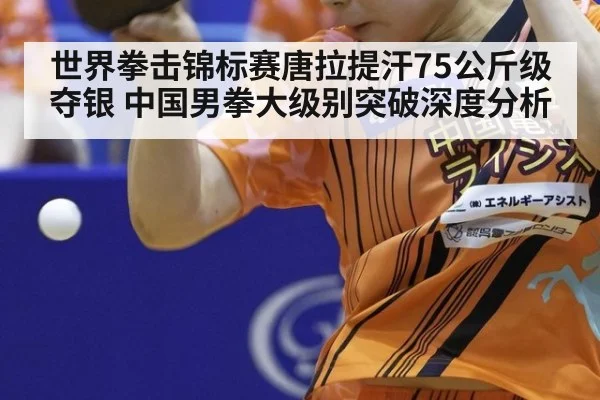 世界拳击锦标赛唐拉提汗75公斤级夺银 中国男拳大级别突破深度分析