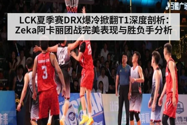 LCK夏季赛DRX爆冷掀翻T1深度剖析：Zeka阿卡丽团战完美表现与胜负手分析