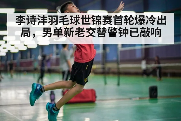 李诗沣羽毛球世锦赛首轮爆冷出局，男单新老交替警钟已敲响