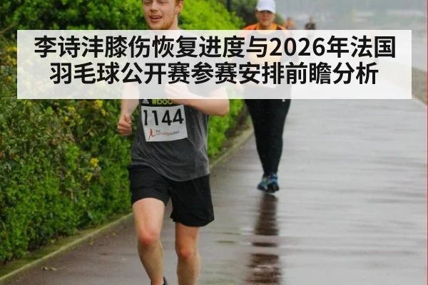 李诗沣膝伤恢复进度与2026年法国羽毛球公开赛参赛安排前瞻分析