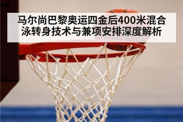 马尔尚巴黎奥运四金后400米混合泳转身技术与兼项安排深度解析